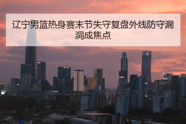 辽宁男篮热身赛末节失守复盘外线防守漏洞成焦点
